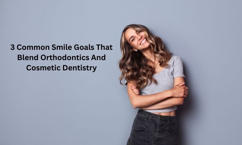 3 Common Smile Goals That Blend Orthodontics And Cosmetic Dentistry